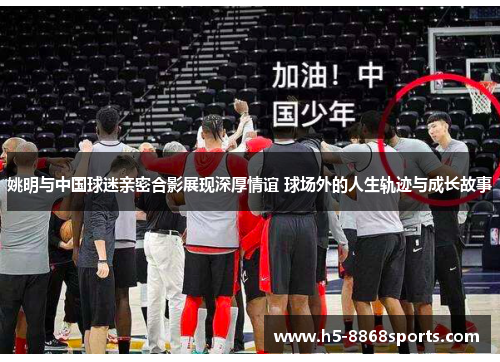 姚明与中国球迷亲密合影展现深厚情谊 球场外的人生轨迹与成长故事