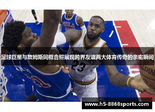 足球巨星与詹姆斯同框合照展现跨界友谊两大体育传奇的亲密瞬间