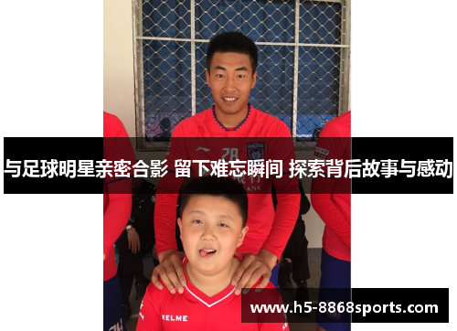 与足球明星亲密合影 留下难忘瞬间 探索背后故事与感动