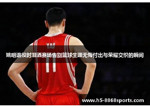 姚明退役时泪洒赛场告别篮球生涯无悔付出与荣耀交织的瞬间