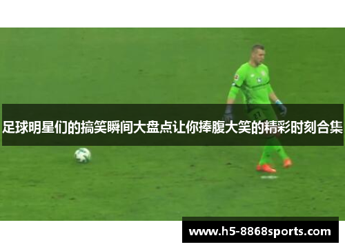 足球明星们的搞笑瞬间大盘点让你捧腹大笑的精彩时刻合集