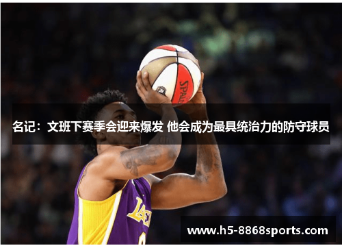 名记：文班下赛季会迎来爆发 他会成为最具统治力的防守球员